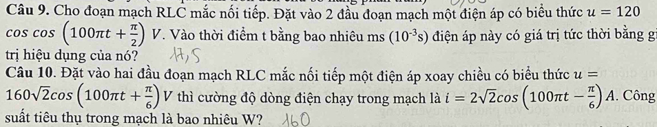 Cho đoạn mạch RLČ mắc nối tiếp. Đặt vào 2 đầu đoạn mạch một điện áp có biểu thức u=120
cos cos (100π t+ π /2 )V. Vào thời điểm t bằng bao nhiêu ms (10^(-3)s) điện áp này có giá trị tức thời bằng g 
trị hiệu dụng của nó? 
Câu 10. Đặt vào hai đầu đoạn mạch RLC mắc nối tiếp một điện áp xoay chiều có biểu thức u=
160sqrt(2)cos (100π t+ π /6 ) V thì cường độ dòng điện chạy trong mạch là i=2sqrt(2)cos (100π t- π /6 )A. Công 
suất tiêu thụ trong mạch là bao nhiêu W?