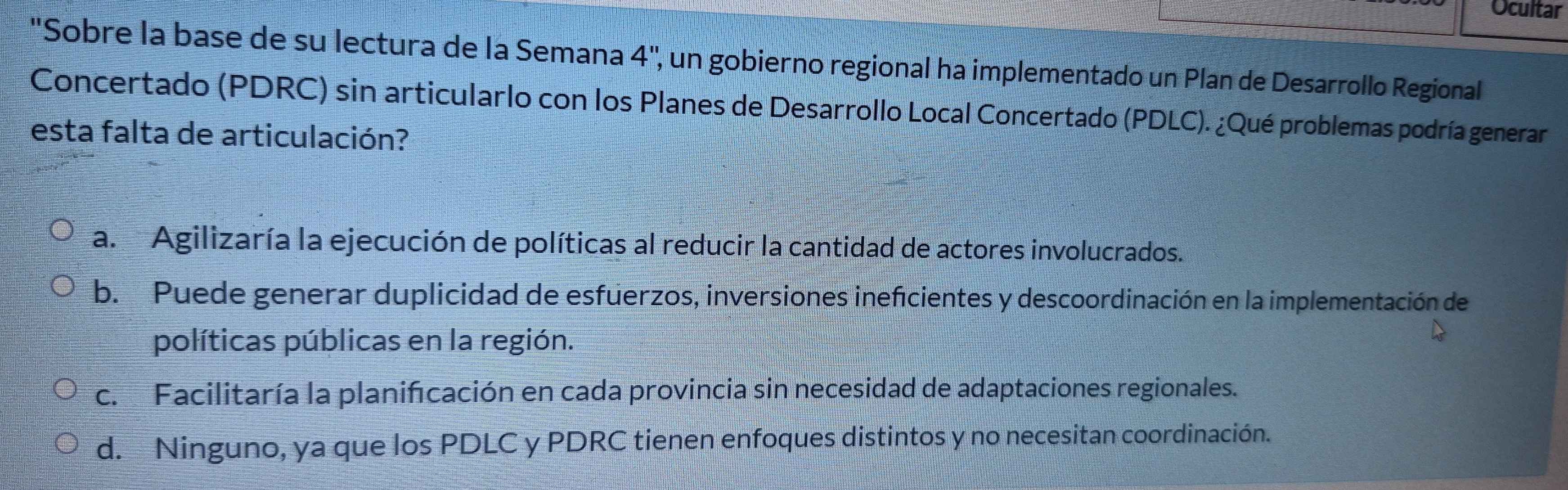 Ocultar
"Sobre la base de su lectura de la Semana 4'' , un gobierno regional ha implementado un Plan de Desarrollo Regional
Concertado (PDRC) sin articularlo con los Planes de Desarrollo Local Concertado (PDLC). ¿Qué problemas podría generar
esta falta de articulación?
a. Agilizaría la ejecución de políticas al reducir la cantidad de actores involucrados.
b. Puede generar duplicidad de esfuerzos, inversiones ineficientes y descoordinación en la implementación de
políticas públicas en la región.
c. Facilitaría la planifcación en cada provincia sin necesidad de adaptaciones regionales.
d. Ninguno, ya que los PDLC y PDRC tienen enfoques distintos y no necesitan coordinación.