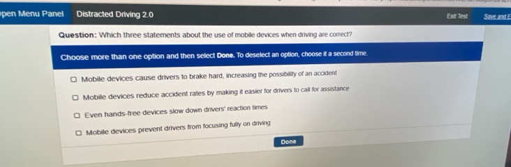 pen Menu Panel Distracted Driving 2.0 Exit Test Save and E
Question: Which three statements about the use of mobile devices when driving are correct?
Choose more than one option and then select Done. To deselect an option, choose it a second time.
Mobile devices cause drivers to brake hard, increasing the possibility of an accident
Mobile devices reduce accident rates by making it easier for drivers to call for assistance
Even hands-free devices slow down drivers' reaction times
Mobile devices prevent drivers from focusing fully on driving
Done