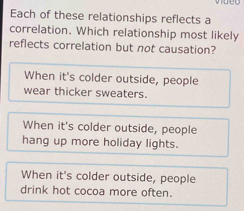 Each of these relationships reflects a
correlation. Which relationship most likely
reflects correlation but not causation?
When it's colder outside, people
wear thicker sweaters.
When it's colder outside, people
hang up more holiday lights.
When it's colder outside, people
drink hot cocoa more often.