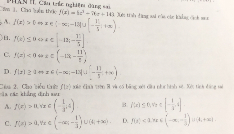 PHAN II. Câu trắc nghiệm đúng sai.
Câu 1. Cho biểu thức f(x)=5x^2+76x+143. Xét tính đúng sai của các khẳng định sau:
A. f(x)>0Leftrightarrow x∈ (-∈fty ;-13]∪ [- 11/5 ;+∈fty ).
B. f(x)≤ 0Leftrightarrow x∈ [-13;- 11/5 ].
C. f(x)<0Leftrightarrow x∈ (-13;- 11/5 ).
D. f(x)≥ 0Leftrightarrow x∈ (-∈fty ;-13]∪ [- 11/5 ;+∈fty ). 
Câu 2. Cho biểu thức f(x) xác định trên R và có bảng xét dầu như hình vẽ. Xét tính đúng sai
của các khẳng dịnh sau:
A. f(x)>0, forall x∈ (- 1/3 ;4). f(x)≤ 0, forall x∈ [- 1/3 ;4]. 
B.
C. f(x)>0, forall x∈ (-∈fty; - 1/3 )∪ (4;+∈fty ). D. f(x)<0</tex>, forall x∈ (-∈fty ;- 1/3 )∪ (4;+∈fty ).