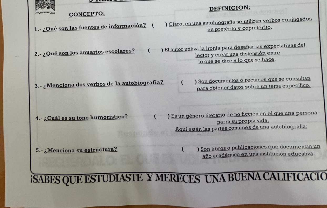 DEFINICION: 
C' V) CONCEPTO: 
1.- ¿Qué son las fuentes de información? ( ) Claro, en una autobiografía se utilizan verbos conjugados 
en pretérito y copretérito, 
2.- ¿Qué son los anuarios escolares? ( ) El autor utiliza la ironía para desafiar las expectativas del 
lector y crear una distensión entre 
lo que se dice y lo que se hace. 
3.- ¿Menciona dos verbos de la autobiografía? ( ) Son documentos o recursos que se consultan 
para obtener datos sobre un tema específico. 
4.- ¿Cuál es su tono humorístico? ( ) Es un género literario de no ficción en el que una persona 
narra su propia vida. 
Aquí están las partes comunes de una autobiografía: 
5.- ¿Menciona su estructura? ( ) Son libros o publicaciones que documentan un 
año académico en una institución educativa. 
iSABES QUE ESTUDIASTE Y MERECES UNA BUENA CALIFICACIO