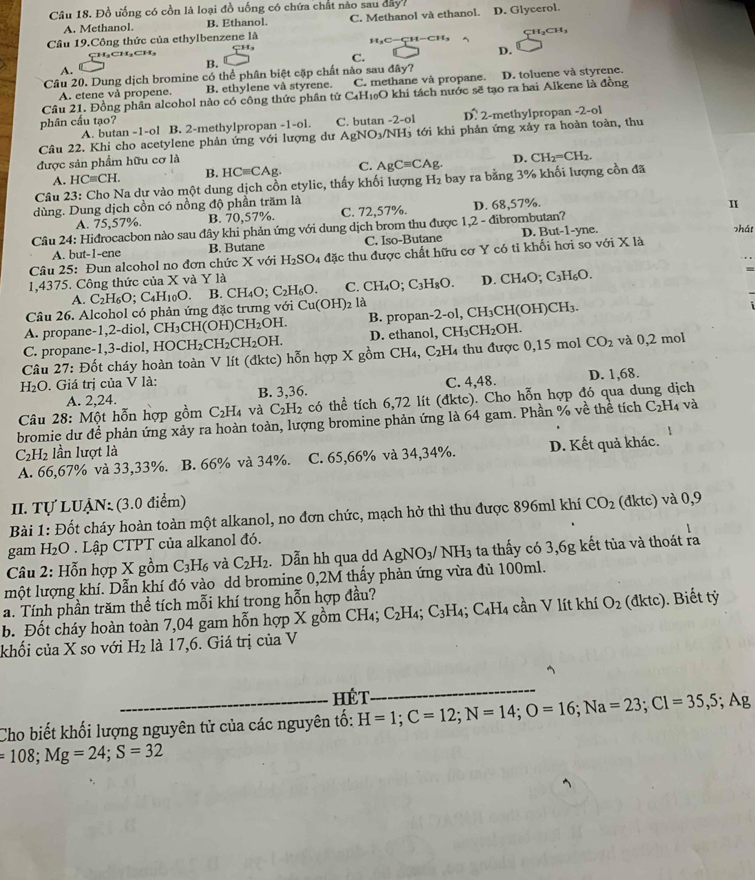 Đồ ưống có cồn là loại đồ uống có chứa chất nào sau dây?
A. Methanol. B. Ethanol. C. Methanol và ethanol. D. Glycerol.
Câu 19.Công thức của ethylbenzene là
H H₃C-CH-0 H_2CH_3
CH₃CH₂CH₃
D.
C.
A.
B.
Câu 20. Dung dịch bromine có thể phân biệt cặp chất nào sau đây?
A. etene và propene. B. ethylene và styrene. C. methane và propane. D. toluene và styrene.
Câu 21. Đồng phân alcohol nào có công thức phân tử C4H₁O khi tách nước sẽ tạo ra hai Alkene là đồng
phân cấu tạo? C. butan -2-ol Dwidehat  2-methylpropan -2-ol
A. butan -1-ol B. 2-methylpropan -1-ol.
Câu 22. Khi cho acetylene phản ứng với lượng dư AgNO_3 /NH₃ tới khi phản ứng xảy ra hoàn toàn, thu
được sản phẩm hữu cơ là
A. HCequiv CH. B. HCequiv CAg. C. AgCequiv CAg. D. CH_2=CH_2.
Câu 23: Cho Na dư vào một dung dịch cồn etylic, thấy khối lượng H_2 bay ra bằng 3% khối lượng cồn đã
dùng. Dung dịch cồn có nồng độ phần trăm là
A. 75,57%. B. 70,57%. C. 72,57%. D. 68,57%.
I
Câu 24: Hiđrocacbon nào sau đây khi phản ứng với dung dịch brom thu được 1.2- đibrombutan?
A. but-1-ene B. Butane C. Iso-Butane D. But-1-yne. shát
Câu 25: Đun alcohol no đơn chức X với H_2SO_4 đặc thu được chất hữu cơ Y có tỉ khối hơi so với X là
1,4375. Công thức của X và Y là D. CH_4O;C_3H_6O.
=
A. C_2H_6C; C4H10O. B CH_4O;C_2H_6O. C. CH_4O;C_3H_8O.
Câu 26. Alcohol có phản ứng đặc trưng với Cu(OH)_2 là
A. propane-1,2-diol, CH_3CH(OH)CH_2OH. B. propan- 2· ol ,CH_3CH(OH)CH_3.
C  propane-1,3- diol, HOCH_2CH_2CH_2OH. D. ethanol, CH_3CH_2OH.
Câu 27: Đốt cháy hoàn toàn V lít (đktc) hỗn hợp X gồm CH₄, C_2H_4 thu được 0,15 mol CO_2 và 0,2 mol
H₂O. Giá trị của V là: C. 4,48.
A. 2,24. B. 3,36. D. 1,68.
Câu 28: Một hỗn hợp gồm C_2H_4 và C_2H_2 có thể tích 6,72 lít (đktc). Cho hỗn hợp đó qua dung dịch
bromie dư để phản ứng xảy ra hoàn toàn, lượng bromine phản ứng là 64 gam. Phần % về thể tích C_2H 4 và
C_2H_2 lần lượt là
A. 66,67% và 33,33%. B. 66% và 34%. C. 65,66% và 34,34%. D. Kết quả khác.
II. Tự LUẠN: (3.0 điểm)
Bài 1: Đốt cháy hoàn toàn một alkanol, no đơn chức, mạch hở thì thu được 896ml khí CO_2 (đktc) và 0,9
gam H₂O . Lập CTPT của alkanol đó.
Câu 2: Hỗn hợp X gồm C_3H_6 và C_2H_2. Dẫn hh qua dd AgNO_3/NH_3 ta thấy có 3,6g kết tủa và thoát ra
một lượng khí. Dẫn khí đó vào dd bromine 0,2M thấy phản ứng vừa đủ 100ml.
a. Tính phần trăm thể tích mỗi khí trong hỗn hợp đầu?
b. Đốt cháy hoàn toàn 7,04 gam hỗn hợp X gồm CH_4; C_2H_4;C_3H_4 C_4H_4 cần V lít khí O_2 (đktc). Biết tỷ
khối của X so với H₂ là 17,6. Giá trị của V
HÉT
_
Cho biết khối lượng nguyên tử của các nguyên tố: H=1;C=12;N=14;O=16;Na=23;Cl=35,5;Ag
=108;Mg=24;S=32