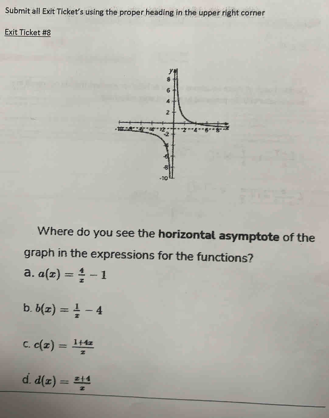 Submit all Exit Ticket's using the proper heading in the upper right corner
Exit Ticket #8
Where do you see the horizontal asymptote of the
graph in the expressions for the functions?
a. a(x)= 4/x -1
b. b(x)= 1/x -4
C. c(x)= (1+4x)/x 
d d(x)= (x+4)/x 