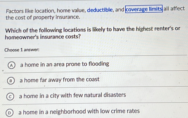 Factors like location, home value, deductible, and coverage limits all affect
the cost of property insurance.
Which of the following locations is likely to have the highest renter's or
homeowner's insurance costs?
Choose 1 answer:
A a home in an area prone to flooding
в a home far away from the coast
c a home in a city with few natural disasters
D a home in a neighborhood with low crime rates