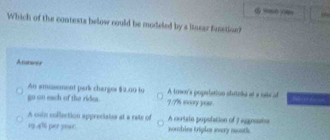 Which of the contests below could be modeled by a linear funstion?
Anawer
An amusement park charges $2.00 t9 A town's population shrieke at a sais of
go on each of the rides. I /% every year
A coin collection appreciates at a rate of A certain population of 7 sgession
19 A% per year zombles triples every nonth.