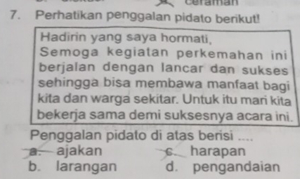 ceraman
7. Perhatikan penggalan pidato berikut!
Hadirin yang saya hormati,
Semoga kegiatan perkemahan ini
berjalan dengan lancar dan sukses
sehingga bisa membawa manfaat bagi
kita dan warga sekitar. Untuk itu mari kita
bekerja sama demi suksesnya acara ini.
Penggalan pidato di atas berisi ....
a. ajakan c harapan
b. larangan d. pengandaian