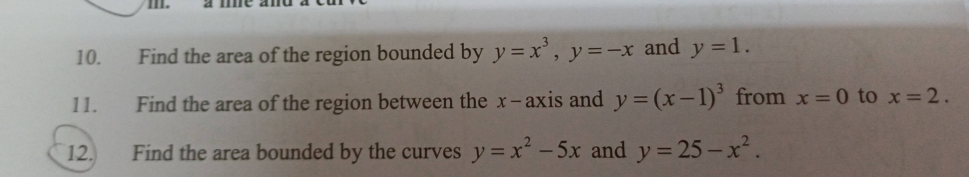 Find the area of the region bounded by y=x^3, y=-x and y=1. 
11. Find the area of the region between the x - axis and y=(x-1)^3 from x=0 to x=2. 
12. Find the area bounded by the curves y=x^2-5x and y=25-x^2.