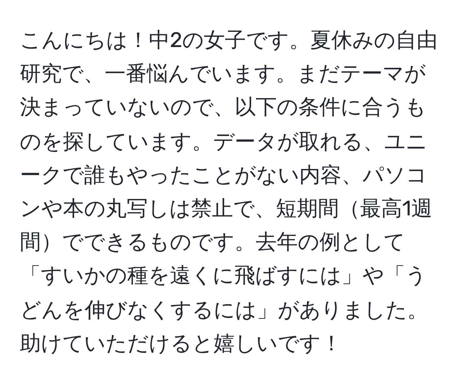 こんにちは！中2の女子です。夏休みの自由研究で、一番悩んでいます。まだテーマが決まっていないので、以下の条件に合うものを探しています。データが取れる、ユニークで誰もやったことがない内容、パソコンや本の丸写しは禁止で、短期間最高1週間でできるものです。去年の例として「すいかの種を遠くに飛ばすには」や「うどんを伸びなくするには」がありました。助けていただけると嬉しいです！