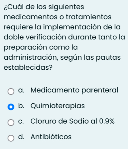 ¿Cuál de los siguientes
medicamentos o tratamientos
requiere la implementación de la
doble verificación durante tanto la
preparación como la
administración, según las pautas
establecidas?
a. Medicamento parenteral
b. Quimioterapias
c. Cloruro de Sodio al 0.9%
d. Antibióticos