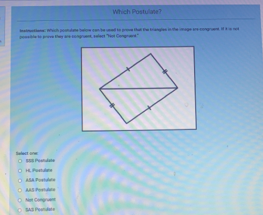 Which Postulate?
Instructions: Which postulate below can be used to prove that the triangles in the image are congruent. If it is not
possibile to prove they are congruent, select "Not Congruent."
Select one:
SSS Postulate
HL Postulate
ASA Postulate
AAS Postulate
Not Congruent
SAS Postulate