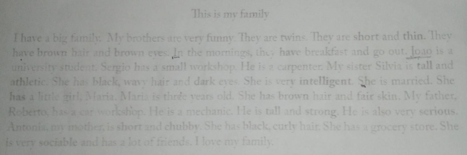 This is my family 
I have a big family. My brothers are very funny. They are twins. They are short and thin. They 
have brown hair and brown eyes. In the mornings, they have breakfast and go out. loao is a 
university student. Sergio has a small workshop. He is a carpenter. My sister Silvia is tall and 
athletic. She has black, wavy hair and dark eyes. She is very intelligent. She is married. She 
has a little girl, Maria. Maria is three years old. She has brown hair and fair skin. My father, 
Roberto, has a car workshop. He is a mechanic. He is tall and strong. He is also very serious. 
Antonia, my mother, is short and chubby. She has black, curly hair. She has a grocery store. She 
is very sociable and has a lot of friends. I love my family.