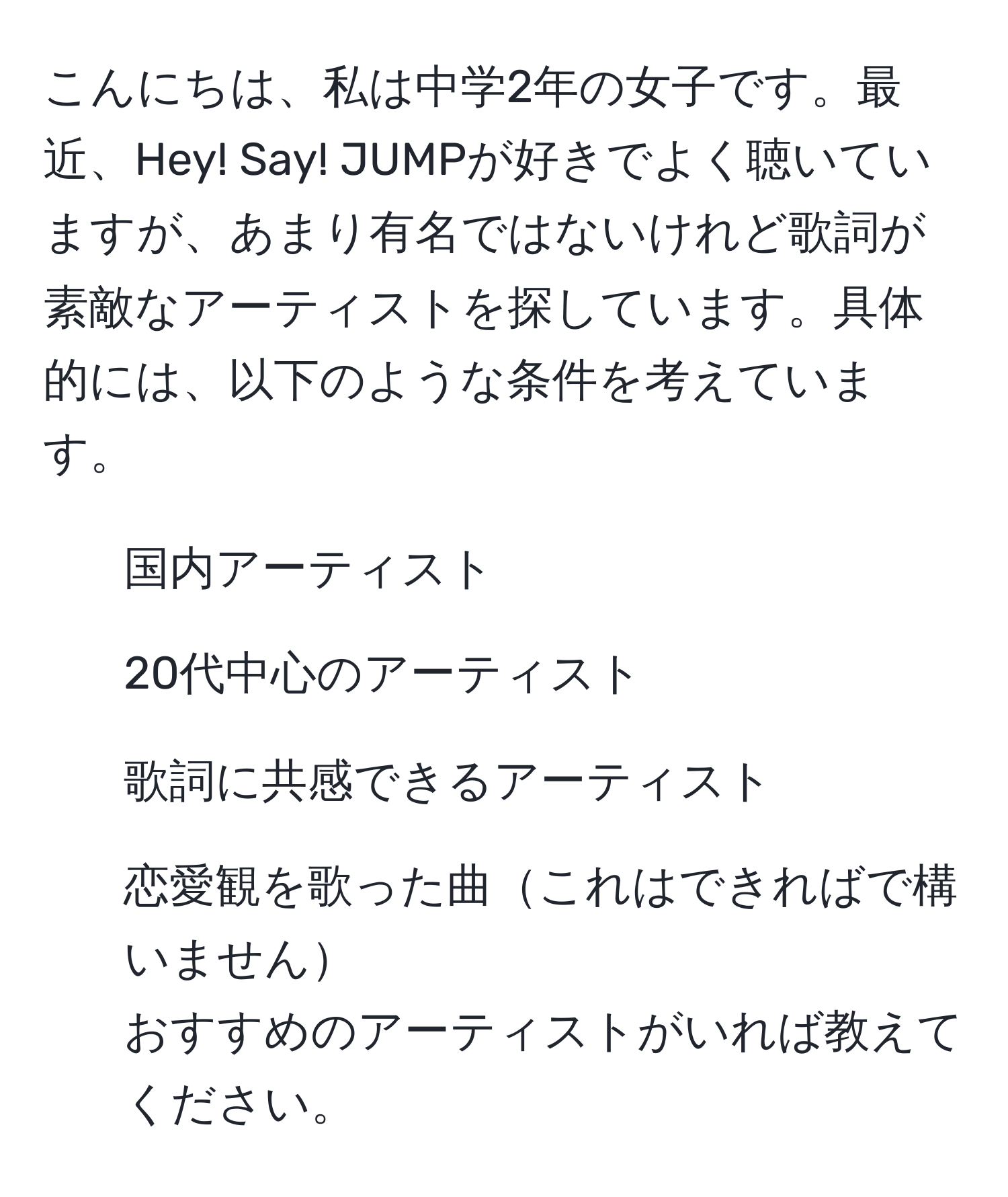 こんにちは、私は中学2年の女子です。最近、Hey! Say! JUMPが好きでよく聴いていますが、あまり有名ではないけれど歌詞が素敵なアーティストを探しています。具体的には、以下のような条件を考えています。  
- 国内アーティスト  
- 20代中心のアーティスト  
- 歌詞に共感できるアーティスト  
- 恋愛観を歌った曲これはできればで構いません  
おすすめのアーティストがいれば教えてください。