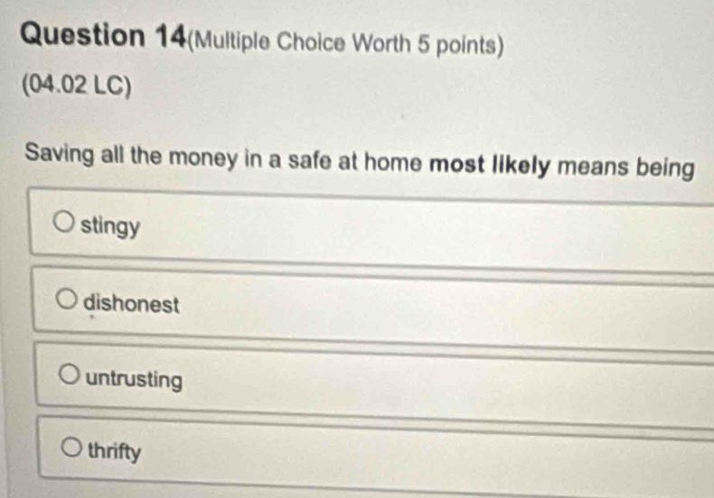 Question 14(Multiple Choice Worth 5 points)
(04.02 LC)
Saving all the money in a safe at home most likely means being
stingy
dishonest
untrusting
thrifty