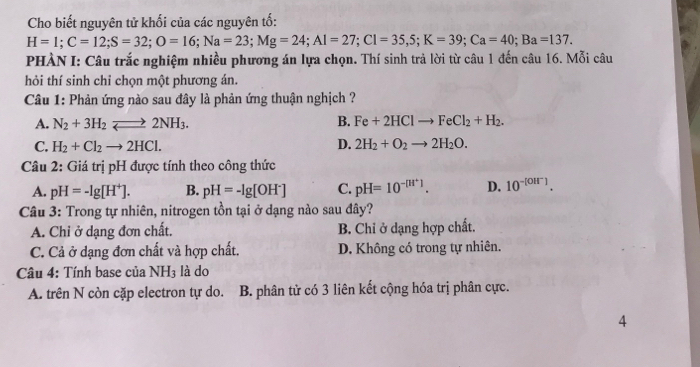 Cho biết nguyên tử khối của các nguyên tố:
H=1; C=12; S=32; O=16; Na=23; Mg=24; Al=27; Cl=35,5; K=39; Ca=40; Ba=137. 
PHÀN I: Câu trắc nghiệm nhiều phương án lựa chọn. Thí sinh trả lời từ câu 1 đến câu 16. Mỗi câu
hỏi thí sinh chỉ chọn một phương án.
Câu 1: Phản ứng nào sau đây là phản ứng thuận nghịch ?
A. N_2+3H_2leftharpoons 2NH_3. B. Fe+2HClto FeCl_2+H_2.
C. H_2+Cl_2to 2HCl. D. 2H_2+O_2to 2H_2O. 
Câu 2: Giá trị pH được tính theo công thức
A. pH=-lg [H^+]. B. pH=-lg [OH^-] C. pH=10^(-[H^+)]. D. 10^(-[OH^-)]. 
Câu 3: Trong tự nhiên, nitrogen tồn tại ở dạng nào sau đây?
A. Chi ở dạng đơn chất. B. Chỉ ở dạng hợp chất.
C. Cả ở dạng đơn chất và hợp chất. D. Không có trong tự nhiên.
Câu 4: Tính base của NH_3 là do
A. trên N còn cặp electron tự do. B. phân tử có 3 liên kết cộng hóa trị phân cực.
4