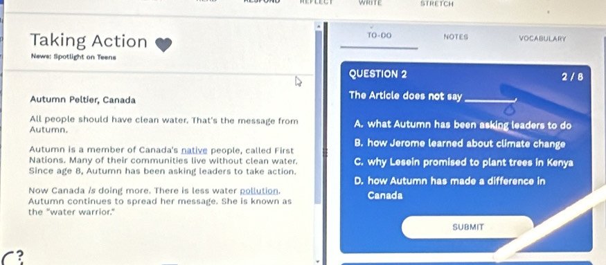 WRTE STRETCH
.
Taking Action TO-DO NOTES VOCABULARY
News: Spotlight on Teens
QUESTION 2 2 / 8
Autumn Peltier, Canada
The Article does not say_
All people should have clean water. That's the message from A. what Autumn has been asking leaders to do
Autumn.
Autumn is a member of Canada's native people, called First B. how Jerome learned about climate change
Nations. Many of their communities live without clean water. C. why Lesein promised to plant trees in Kenya
Since age 8, Autumn has been asking leaders to take action.
D. how Autumn has made a difference in
Now Canada is doing more. There is less water pollution.
Autumn continues to spread her message. She is known as Canada
the "water warrior."
SUBMIT
C