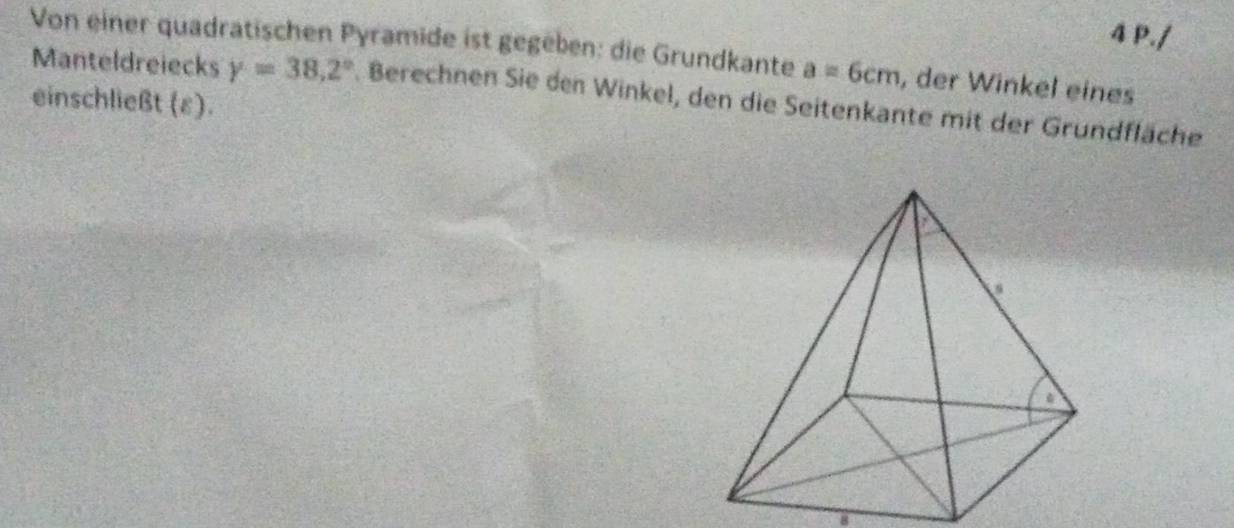 Von einer quadratischen Pyramide ist gegeben: die Grundkante a=6cm , der Winkel eines 
Manteldreiecks Y=38,2°. Berechnen Sie den Winkel, den die Seitenkante mit der Grundfläche 
einschließt (ε).