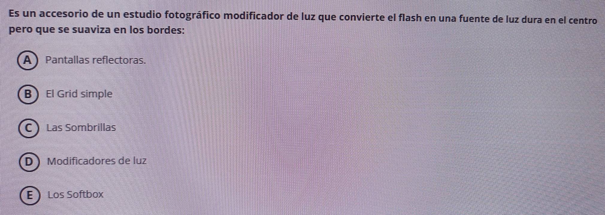 Es un accesorio de un estudio fotográfico modificador de luz que convierte el flash en una fuente de luz dura en el centro
pero que se suaviza en los bordes:
APantallas reflectoras.
B El Grid simple
C Las Sombrillas
D Modificadores de luz
E) Los Softbox