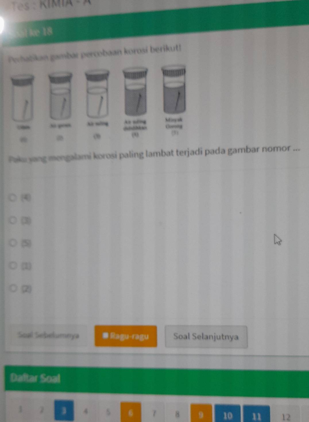 Tes : KIMIA - A
l k 18
Perhabikan gambar percobaan korosi berikut!
Paku yang mengalami korosi paling lambat terjadi pada gambar nomor ...
(4)
(3)
(5)
(1)
(2)
Soal Sebelumeya ● Ragu-ragu Soal Selanjutnya
Daftar Soal
1 2
4
6 7 8 9 10 11 12