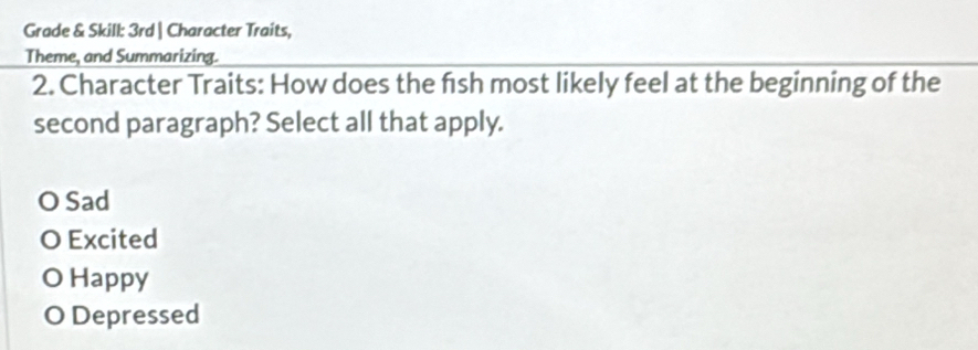 Grade & Skill: 3rd | Character Traits,
Theme, and Summarizing.
2. Character Traits: How does the fish most likely feel at the beginning of the
second paragraph? Select all that apply.
O Sad
O Excited
O Happy
O Depressed