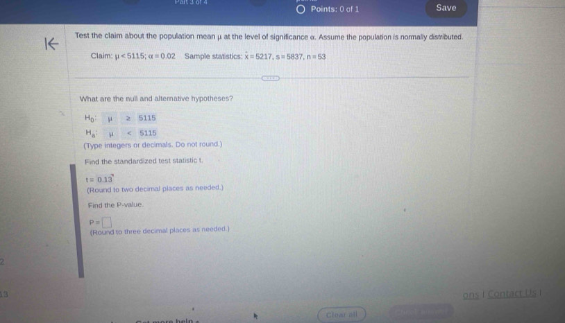 Save 
Test the claim about the population meanμ at the level of significance α. Assume the population is normally distributed. 
Claim: mu <5115</tex>; alpha =0.02 Sample statistics: dot x=5217, s=5837, n=53
What are the null and alternative hypotheses?
H_0:mu ≥ 5115
H_a:mu <5115</tex> 
(Type integers or decimals. Do not round.) 
Find the standardized test statistic t.
t=0.13
(Round to two decimal places as needed.) 
Find the P -value.
P=□
(Round to three decimal places as needed.) 
2 
13 ons I Contact Us I 
Clear all