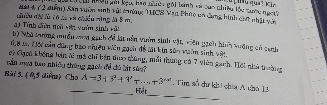 cử phân quả? Khi 
* qua có bao nhiều gói kẹo, bao nhiêu gói bánh và bao nhiêu lốc nước ngọt? 
Bài 4. ( 2 điểm) Sân vườn sinh vật trường THCS Vạn Phúc có dạng hình chữ nhật với 
chiều dài là 16 m và chiều rộng là 8 m. 
a) Tính diện tích sân vườn sinh vật. 
b) Nhà trường muốn mua gạch để lát nền vườn sinh vật, viên gạch hình vuông có cạnh
0,8 m. Hỏi cần dùng bao nhiêu viên gạch để lát kín sân vườn sinh vật. 
c) Gạch không bán lẻ mà chỉ bán theo thùng, mỗi thùng có 7 viên gạch. Hỏi nhà trường 
cần mua bao nhiêu thùng gạch để đủ lát sân? 
_ 
Bài 5. ( 0,5 điểm) Cho A=3+3^2+3^3+...+3^(2024). Tìm số dư khi chia A cho 13 
_Hết