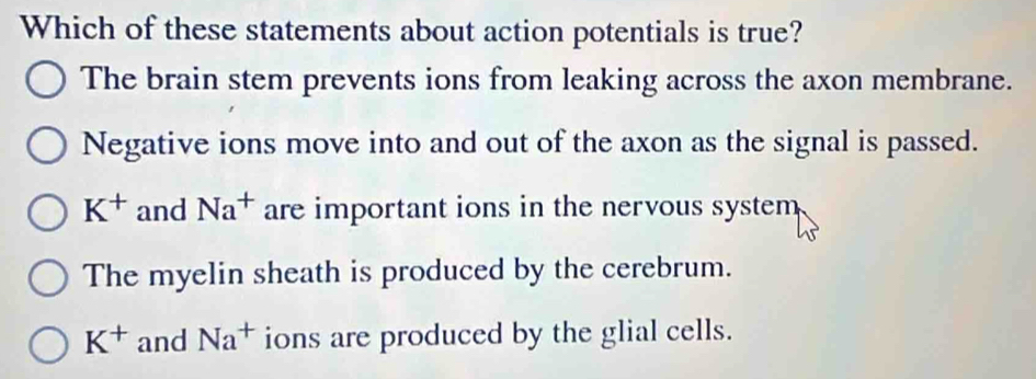 Which of these statements about action potentials is true?
The brain stem prevents ions from leaking across the axon membrane.
Negative ions move into and out of the axon as the signal is passed.
K^+ and Na^+ are important ions in the nervous system
The myelin sheath is produced by the cerebrum.
K^+ and Na^+ ions are produced by the glial cells.