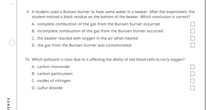 A student used a Bunsen burner to heat some water in a beaker. After the experiment, the
student noticed a black residue on the bottom of the beaker. Which conclusion is correct?
A. complete combustion of the gas from the Bunsen burner occurred
B. incomplete combustion of the gas from the Bunsen burner occurred
C. the beaker reacted with oxygen in the air when heated
D. the gas from the Bunsen burner was contaminated
10. Which pollutant is toxic due to it affecting the ability of red blood cells to carry oxygen?
A. carbon monoxide
B. carbon particulates
C. oxides of nitrogen
D. sulfur dioxide
;