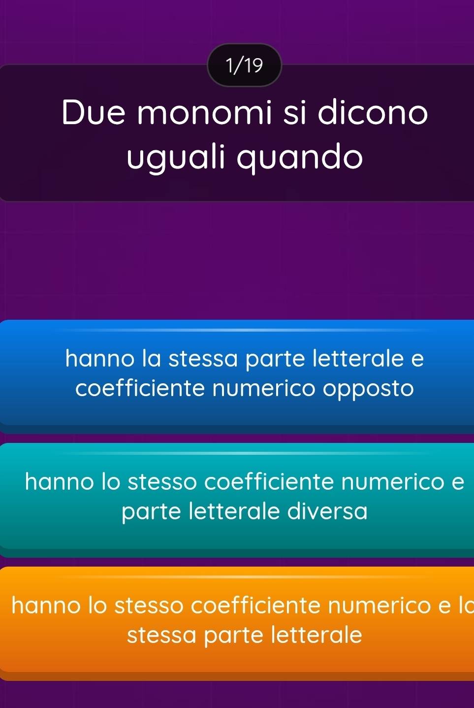 1/19
Due monomi si dicono
uguali quando
hanno la stessa parte letterale e
coefficiente numerico opposto
hanno lo stesso coefficiente numerico e
parte letterale diversa
hanno lo stesso coefficiente numerico e la
stessa parte letterale