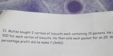 21, Mutiso bought 2 cartons of biscuits each containing 15 packets. He
300 for each carton of biscuits. He then sold each packet for sh. 25.W 
percentage profit did he make ? (3mks)