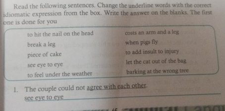 Read the following sentences. Change the underline words with the correct
idiomatic expression from the box. Write the answer on the blanks. The first
one is done for you
to hit the nail on the head costs an arm and a leg
break a leg when pigs fly
piece of cake to add insult to injury
see eye to eye let the cat out of the bag
to feel under the weather barking at the wrong tree
1. The couple could not agree with each other.
see eye to eye