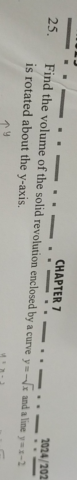 CHAPTER 7
2024/202
25. Find the volume of the solid revolution enclosed by a curve y=-sqrt(x) and a line y=x-2
is rotated about the y-axis.