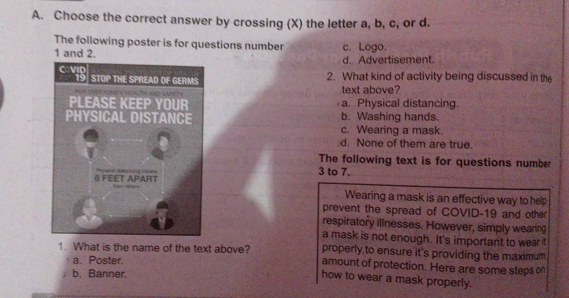 Choose the correct answer by crossing (X) the letter a, b, c, or d.
The following poster is for questions number c. Logo.
1 and 2.
d. Advertisement.
2. What kind of activity being discussed in the
text above?
a. Physical distancing.
b. Washing hands.
c. Wearing a mask.
d. None of them are true.
The following text is for questions number
3 to 7.
Wearing a mask is an effective way to help
prevent the spread of COVID-19 and other
respiratory illnesses. However, simply wearing
a mask is not enough. It's important to wear it
1. What is the name of the text above?
properly to ensure it's providing the maximum
a. Poster.
amount of protection. Here are some steps on
b. Banner.
how to wear a mask properly.