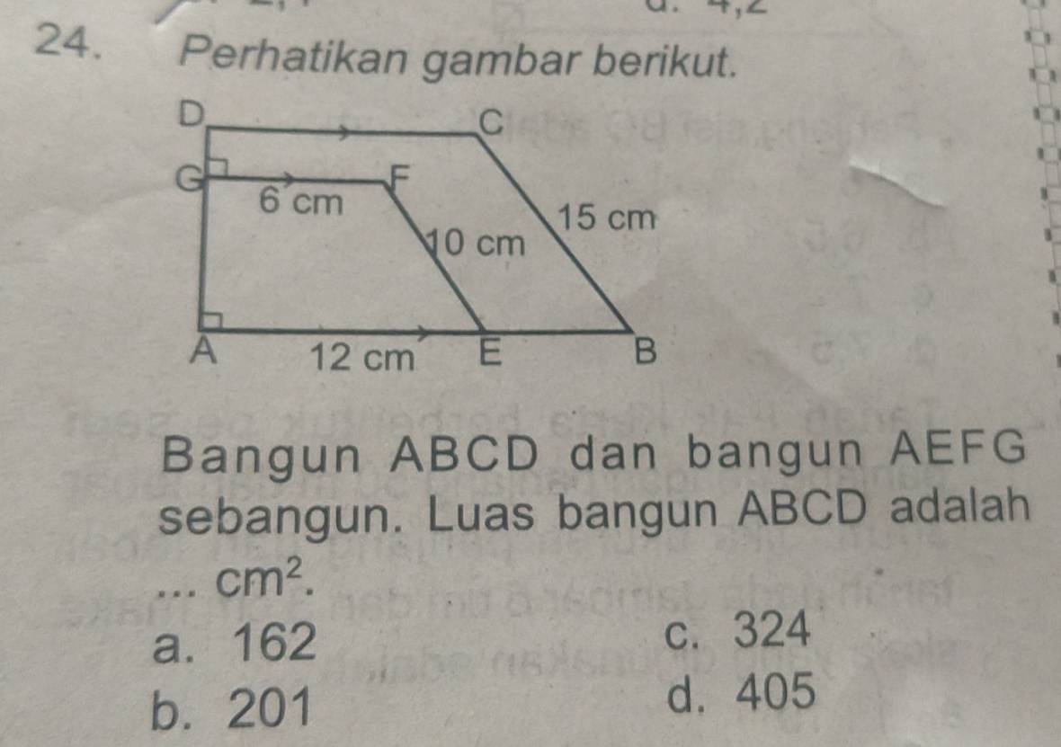 Perhatikan gambar berikut.
Bangun ABCD dan bangun AEFG
sebangun. Luas bangun ABCD adalah
cm^2.
a. 162 c. 324
b. 201
d. 405