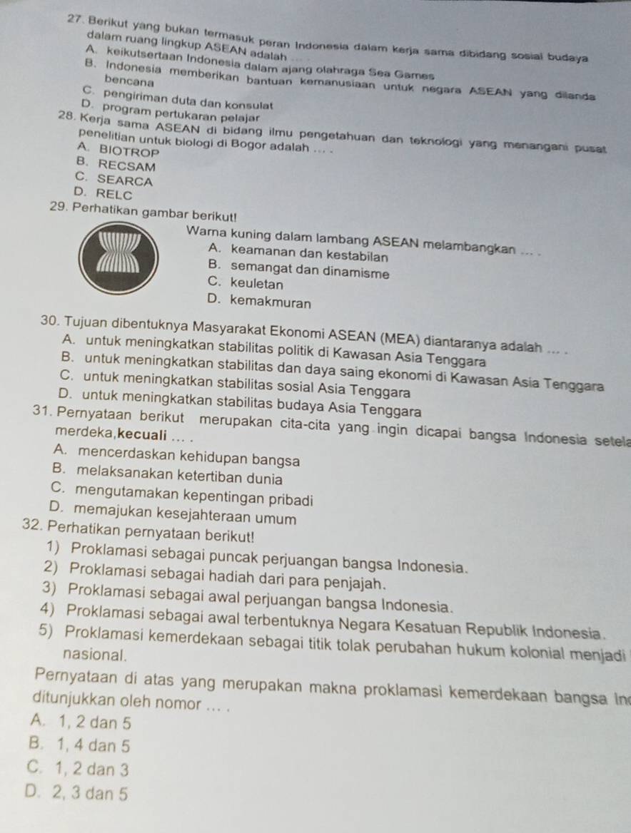 Berikut yang bukan termasuk peran Indonesia dalam kerja sama dibidang sosial budaya
dalam ruang lingkup ASEAN adalah
A. keikutsertaan Indonesia dalam ajang olahraga Sea Games
bencana
B. Indonesia memberikan bantuan kemanusiaan untuk negara ASEAN yang dilanda
C. pengiriman duta dan konsulat
D. program pertukaran pelajar
28. Kerja sama ASEAN di bidang ilmu pengetahuan dan teknologi yang menangani pusat
penelitian untuk biologi di Bogor adalah ... .
A. BIOTROP
B. RECSAM
C. SEARCA
D. RELC
29. Perhatikan gambar berikut!
Wara kuning dalam lambang ASEAN melambangkan ... .
A. keamanan dan kestabilan
B. semangat dan dinamisme
C. keuletan
D. kemakmuran
30. Tujuan dibentuknya Masyarakat Ekonomi ASEAN (MEA) diantaranya adalah ... .
A. untuk meningkatkan stabilitas politik di Kawasan Asia Tenggara
B. untuk meningkatkan stabilitas dan daya saing ekonomi di Kawasan Asia Tenggara
C. untuk meningkatkan stabilitas sosial Asia Tenggara
D. untuk meningkatkan stabilitas budaya Asia Tenggara
31. Pernyataan berikut merupakan cita-cita yang ingin dicapai bangsa Indonesia setela
merdeka,kecuali .. .
A. mencerdaskan kehidupan bangsa
B. melaksanakan ketertiban dunia
C. mengutamakan kepentingan pribadi
D. memajukan kesejahteraan umum
32. Perhatikan pernyataan berikut!
1) Proklamasi sebagai puncak perjuangan bangsa Indonesia.
2) Proklamasi sebagai hadiah dari para penjajah.
3) Proklamasi sebagai awal perjuangan bangsa Indonesia.
4) Proklamasi sebagai awal terbentuknya Negara Kesatuan Republik Indonesia.
5) Proklamasi kemerdekaan sebagai titik tolak perubahan hukum kolonial menjadi
nasional.
Pernyataan di atas yang merupakan makna proklamasi kemerdekaan bangsa in
ditunjukkan oleh nomor ... .
A. 1, 2 dan 5
B. 1, 4 dan 5
C. 1, 2 dan 3
D. 2, 3 dan 5