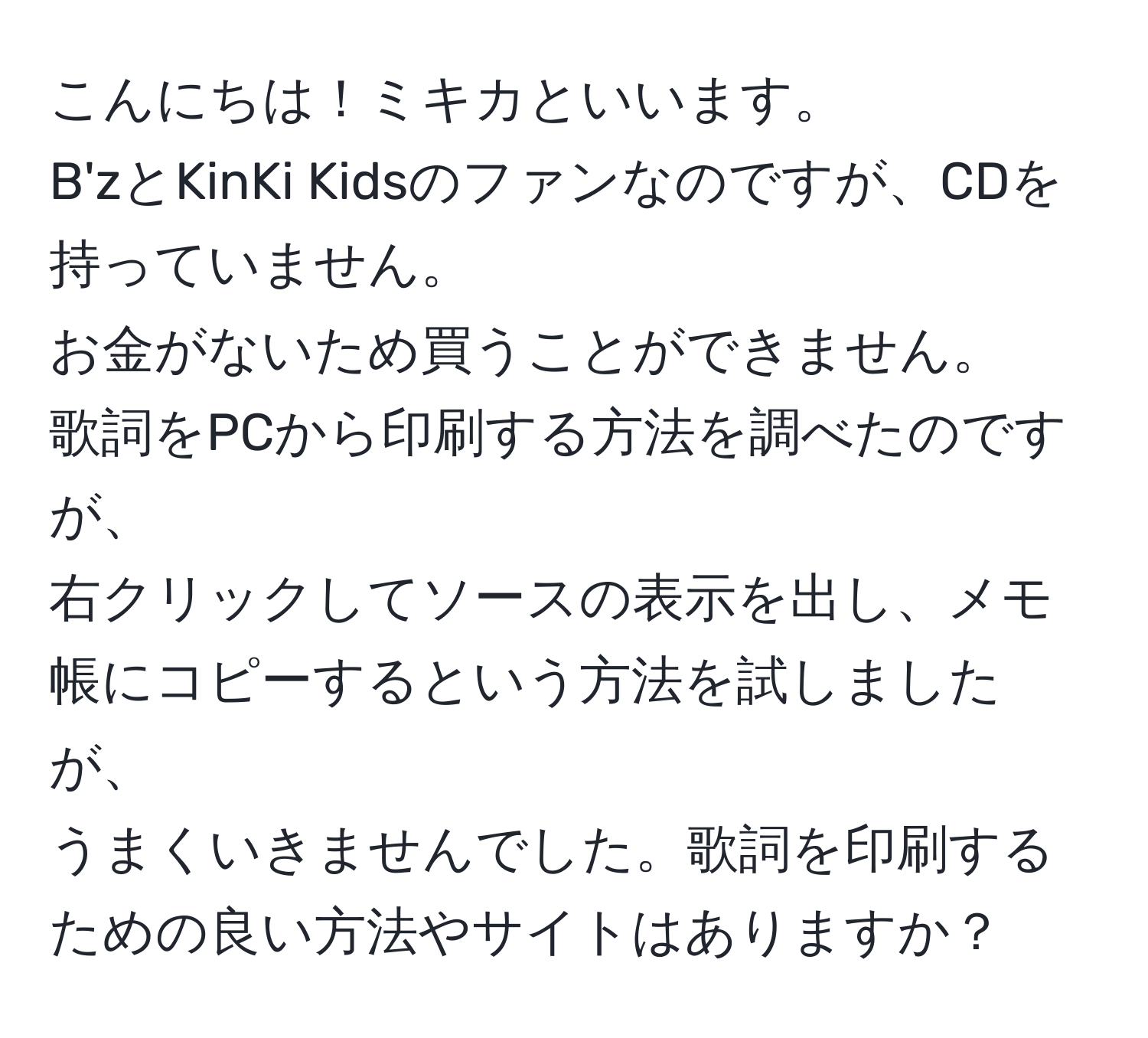 こんにちは！ミキカといいます。  
B'zとKinKi Kidsのファンなのですが、CDを持っていません。  
お金がないため買うことができません。  
歌詞をPCから印刷する方法を調べたのですが、  
右クリックしてソースの表示を出し、メモ帳にコピーするという方法を試しましたが、  
うまくいきませんでした。歌詞を印刷するための良い方法やサイトはありますか？