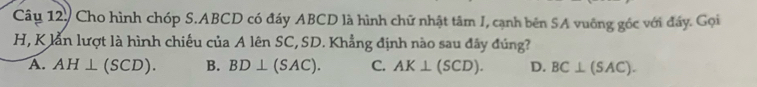 Câu 12, Cho hình chóp S. ABCD có đáy ABCD là hình chữ nhật tâm J, cạnh bên SA vuông góc với đấy. Gọi
H, K lằn lượt là hình chiếu của A lên SC, SD. Khẳng định nào sau đây đúng?
A. AH⊥ (SCD). B. BD⊥ (SAC). C. AK⊥ (SCD). D. BC⊥ (SAC).