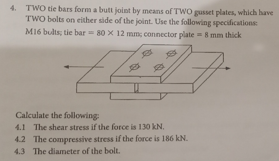 TWO tie bars form a butt joint by means of TWO gusset plates, which have 
TWO bolts on either side of the joint. Use the following specifications:
M16 bults; tie bar=80* 12mm; connector plate =8mm thick 
Calculate the following: 
4.1 The shear stress if the force is 130 kN. 
4.2 The compressive stress if the force is 186 kN. 
4.3 The diameter of the bolt.