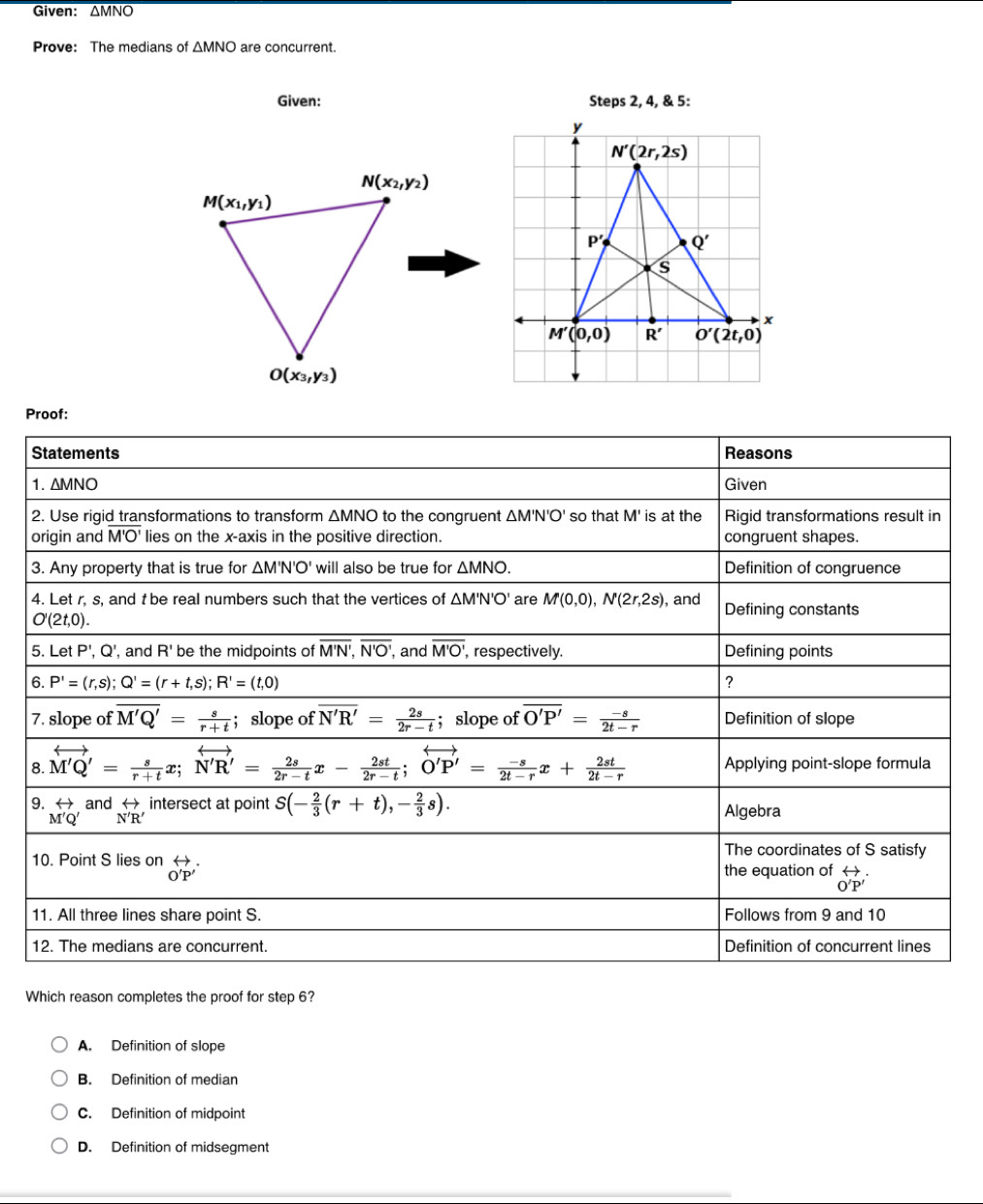 Given: overline △ MNO
Prove: The medians of △ MNO are concurrent.
Given: Steps 2, 4, & 5:
N(x_2,y_2)
M(x_1,y_1)
O(x_3,y_3)
Proof:
Which reason completes the proof for step 6?
A. Definition of slope
B. Definition of median
C. Definition of midpoint
D. Definition of midsegment