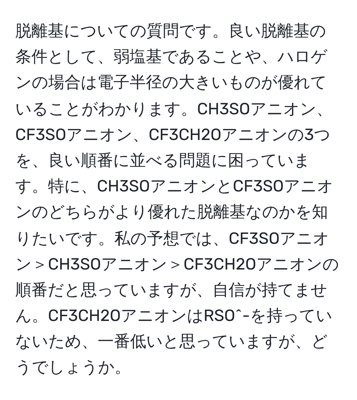 脱離基についての質問です。良い脱離基の条件として、弱塩基であることや、ハロゲンの場合は電子半径の大きいものが優れていることがわかります。CH3SOアニオン、CF3SOアニオン、CF3CH2Oアニオンの3つを、良い順番に並べる問題に困っています。特に、CH3SOアニオンとCF3SOアニオンのどちらがより優れた脱離基なのかを知りたいです。私の予想では、CF3SOアニオン＞CH3SOアニオン＞CF3CH2Oアニオンの順番だと思っていますが、自信が持てません。CF3CH2OアニオンはRSO^-を持っていないため、一番低いと思っていますが、どうでしょうか。