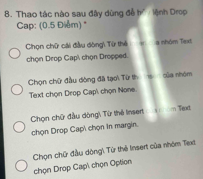 Thao tác nào sau đây dùng để hủy lệnh Drop
Cap: (0.5 Điểm) *
Chọn chữ cái đầu dòng Từ thẻ Insert của nhóm Text
chọn Drop Cap chọn Dropped.
Chọn chữ đầu dòng đã tạo Từ the Insert của nhóm
Text chọn Drop Cap chọn None.
Chọn chữ đầu dòng Từ thẻ Insert của nhóm Text
chọn Drop Cap chọn In margin.
Chọn chữ đầu dòng Từ thẻ Insert của nhóm Text
chọn Drop Cap chọn Option