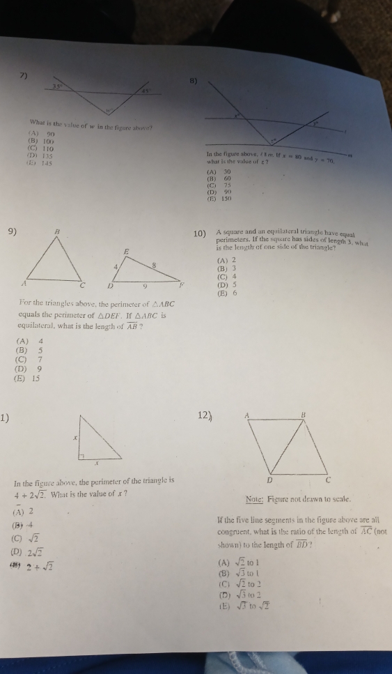 What is the value of w in the figure above?
(A) 90
(B) 100
(C) 110
(D) 135 x=80 and y=70,
(E 145
what is the value of z ?
(A) 30
(B) 60 (C) 75
(E) 150 (D) 90
9) 10) A square and an equilateral triangle have equal
perimeters. If the square has sides of length 3, what
is the length of one side of the triangle?
(A) 2
(B) 3
(C) 4 (D) 5
(E) 6
For the triangles above, the perimeter of △ABC
equals the perimeter of △ DEF If △ ABC is
equilateral, what is the length of overline AB.,
(A) 4
(B) 5
(C) 7
(D) 9
(E) 15
1)12) 
In the figure above, the perimeter of the triangle is
4+2sqrt(2). What is the value of r ? Note: Figure not drawn to scale.
(A) 2
(B) 4 f the five line segments in the figure above are all
(C) sqrt(2) congruent, what is the ratio of the length of overline AC (not
(D) 2sqrt(2) shown) to the length of overline BD. ,
(A) sqrt(2) to 1
(1) 2+sqrt(2) sqrt(3) to [
(B)
(C) sqrt(2) to 2
(D) sqrt(3) to 2
(E) sqrt(3) to sqrt(2)