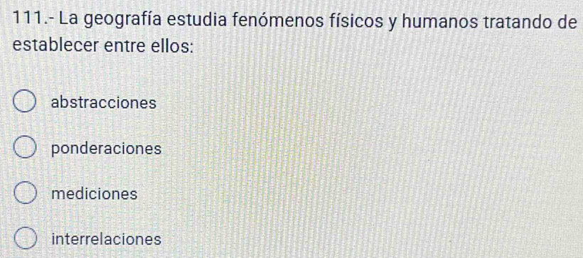 111.- La geografía estudia fenómenos físicos y humanos tratando de
establecer entre ellos:
abstracciones
ponderaciones
mediciones
interrelaciones