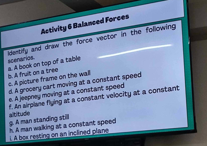 Activity 6 Balanced Forces 
Identify and draw the force vector in the following 
scenarios. 
a. A book on top of a table 
b. A fruit on a tree 
c. A picture frame on the wall 
d. A grocery cart moving at a constant speed 
e. A jeepney moving at a constant speed 
f. An airplane flying at a constant velocity at a constant 
altitude 
g. A man standing still 
h. A man walking at a constant speed 
i. A box resting on an inclined plane