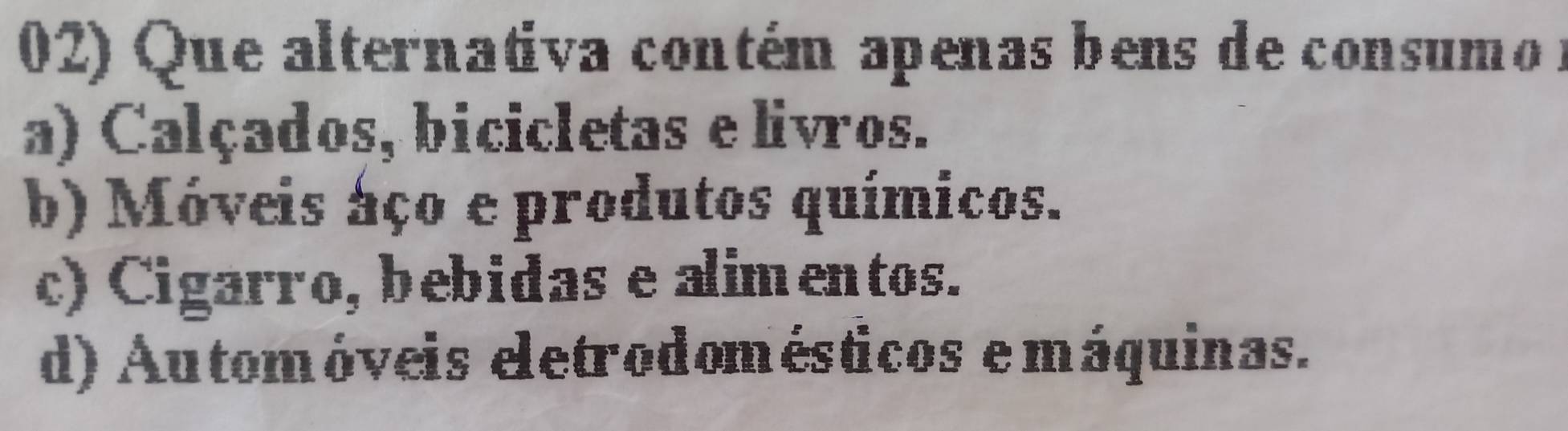 Que alternativa contém apenas bens de consumo a
a) Calçados, bicicletas e livros.
b) Móveis áço e produtos químicos.
c) Cigarro, bebidas e alimentos.
d) Automóveis eletrodomésticos e máquinas.