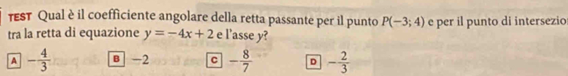 TST Qual è il coefficiente angolare della retta passante per il punto P(-3;4) e per il punto di intersezio
tra la retta di equazione y=-4x+2 e l'asse y?
A - 4/3  B -2 C - 8/7  D - 2/3 