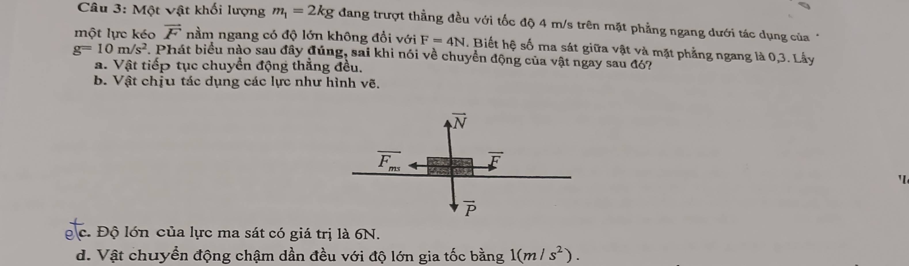 Một vật khối lượng m_1=2kg đang trượt thẳng đều với tốc độ 4 m/s trên mặt phẳng ngang dưới tác dụng của *
một lực kéo vector F nằm ngang có độ lớn không đổi với F=4N. Biết hệ số ma sát giữa vật và mặt phẳng ngang là 0,3. Lấy
g=10m/s^2 *. Phát biểu nào sau đây đúng, sai khi nói về chuyền động của vật ngay sau đó?
a. Vật tiếp tục chuyển động thẳng đều.
b. Vật chịu tác dụng các lực như hình vẽ.
'
c. Độ lớn của lực ma sát có giá trị là 6N.
d. Vật chuyển động chậm dần đều với độ lớn gia tốc bằng 1(m/s^2).