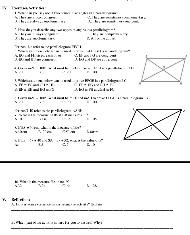 Exercises/Activities:
1. What can you say about two consecutive angles in a parallelogram?
A. They are always congruent. C. They are sometimes complementary.
B. They are always supplementary. D.. They are sometimes congruent.
2. How do you describe any two opposite angles in a parallelogram?
A. They are always congruent. C. They are complementary.
B. They are supplementary. D. All of the above.
For nos. 3-6 refer to the parallelogram EFGH.
3. Which statement below can be used to prove that EFGH is a parallelogram?
A. EG and FH bisect each other C. EF and FG are congruent
B. EG and HF are congruent D. EG and DF are congruent
4. Given m∠ E=100°. What must be m∠ G to prove EFGH is a parallelogram? D
A. 20 B. 80 C. 90 D. 100
5. Which statement below can be used to prove EFGH is a parallelogram? C
A. EF≌ FG and GH≌ HE C. EF≌ HG and EH≌ FG
B. EF≌ EH and HG≌ FG D. EG≌ FH and EH≌ FG
6. Given m∠ E=100° What must be m∠ F and m∠ H to prove EFGH is a parallelogram? B
A. 20 B. 80 C. 90 D. 100
For nos 7-10 refer to the parallelogram BARE.
7. What is the measure of BS if BR measures 70?
A.70 B.140 C. 35 D. 105
8. If ES=40cm ,what is the measure of EA?
A.40 cm B. 20 cm C.50 cm D.80cm
9. If ES=6x+40 and SA=3x+52 , what is the value of x? 
A.4 B.3 C. 5 D. 10
10. What is the measure EA in no. 9?
A.32 B.24 C. 64 D. 128
V. Reflection:
A. How is your experience in answering the activity? Explain
_
_
B. Which part of the activity is hard for you to answer? Why?
_
_