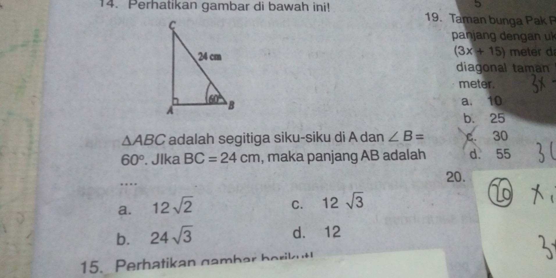 Perhatikan gambar di bawah ini!
5
19. Taman bunga Pak P
panjang dengan uk
(3x+15) meter d
diagonal taman
meter.
a. 10
b. 25
△ ABC adalah segitiga siku-siku di A dan ∠ B= c. 30
60°. Jlka BC=24cm , maka panjang AB adalah d. 55
…
20.
a. 12sqrt(2)
C. 12sqrt(3)
b. 24sqrt(3) d. 12
15. Perhatikan gambar berikut!