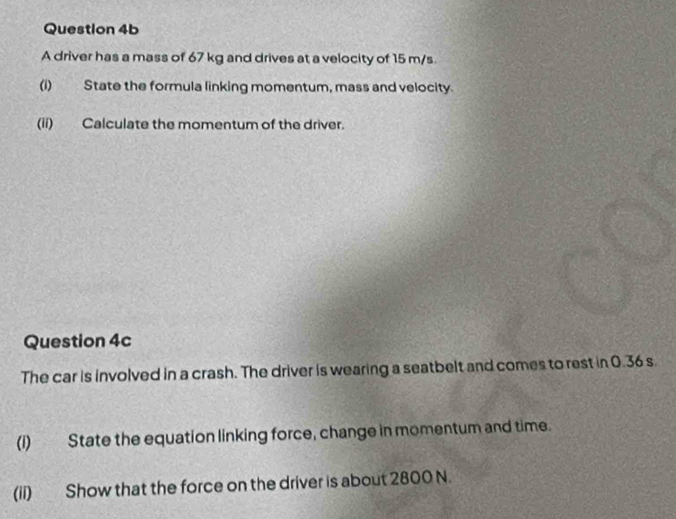 A driver has a mass of 67 kg and drives at a velocity of 15 m/s. 
(i) State the formula linking momentum, mass and velocity. 
(ii) Calculate the momentum of the driver. 
Question 4c 
The car is involved in a crash. The driver is wearing a seatbelt and comes to rest in 0.36 s
(i) State the equation linking force, change in momentum and time. 
(ii) Show that the force on the driver is about 2800 N.